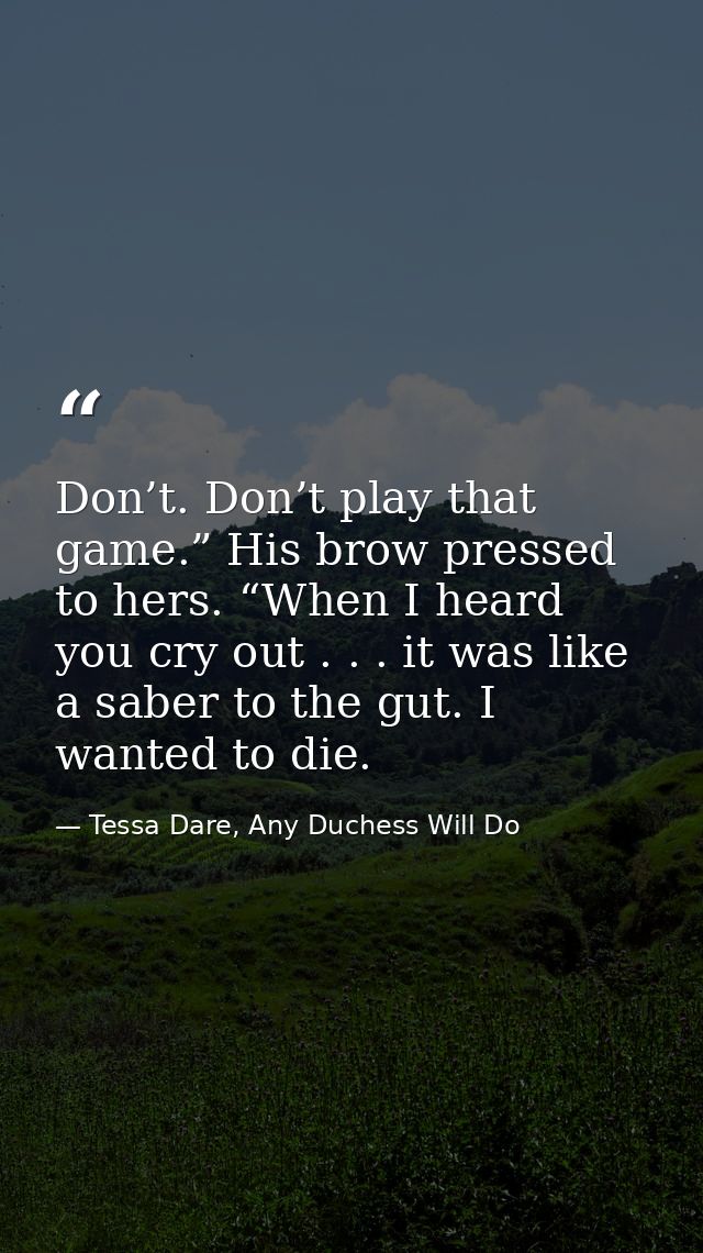 Don’t. Don’t play that game.” His brow pressed to hers. “When I heard you cry out . . . it was like a saber to the gut.  — Tessa Dare, Any Duchess Will Do