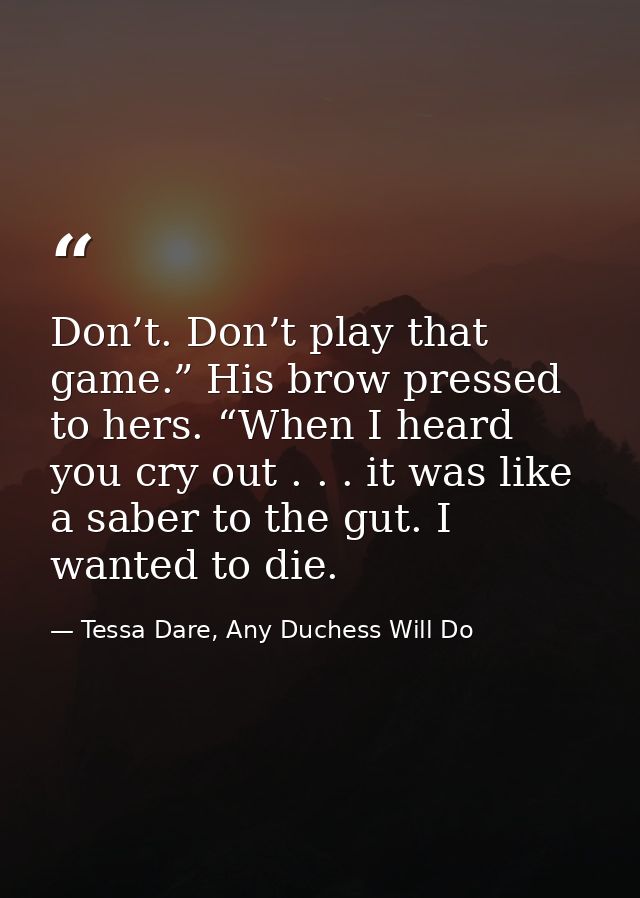Don’t. Don’t play that game.” His brow pressed to hers. “When I heard you cry out . . . it was like a saber to the gut.  — Tessa Dare, Any Duchess Will Do