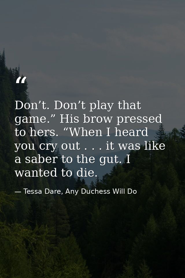 Don’t. Don’t play that game.” His brow pressed to hers. “When I heard you cry out . . . it was like a saber to the gut.  — Tessa Dare, Any Duchess Will Do
