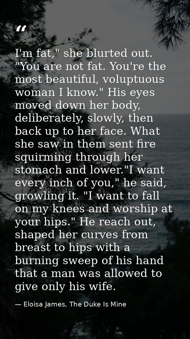 I'm fat," she blurted out. "You are not fat. You're the most beautiful, voluptuous woman I know." His eyes moved down he — Eloisa James, The Duke Is Mine