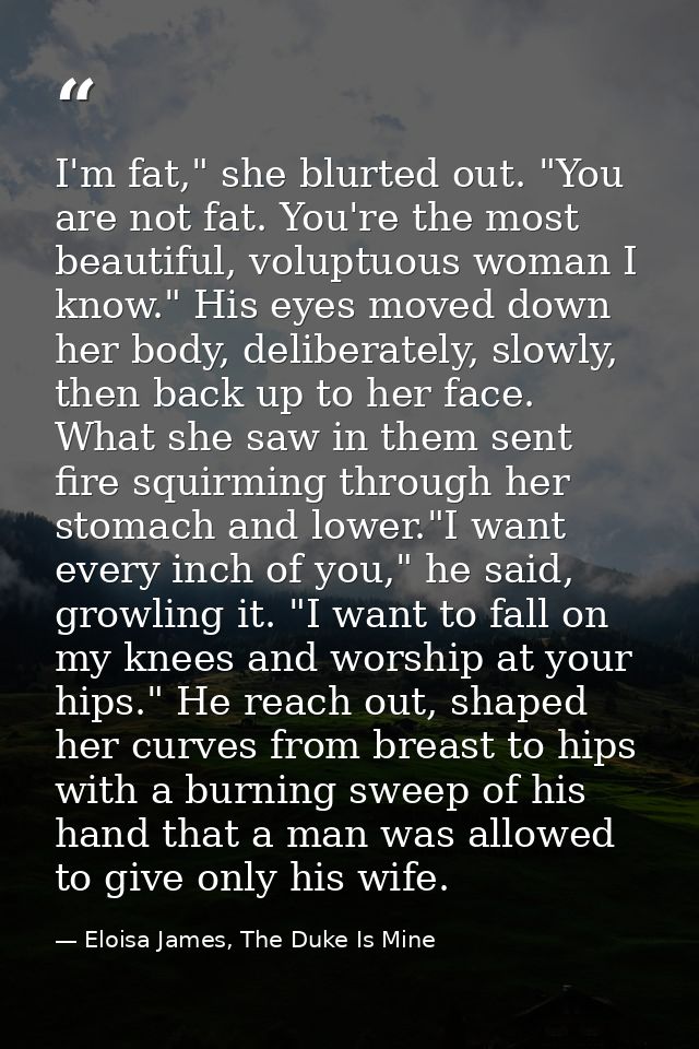 I'm fat," she blurted out. "You are not fat. You're the most beautiful, voluptuous woman I know." His eyes moved down he — Eloisa James, The Duke Is Mine