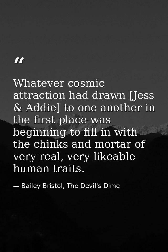 Whatever cosmic attraction had drawn [Jess & Addie] to one another in the first place was beginning to fill in with the  — Bailey Bristol, The Devil's Dime