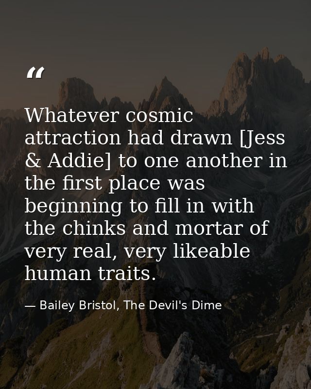 Whatever cosmic attraction had drawn [Jess & Addie] to one another in the first place was beginning to fill in with the  — Bailey Bristol, The Devil's Dime