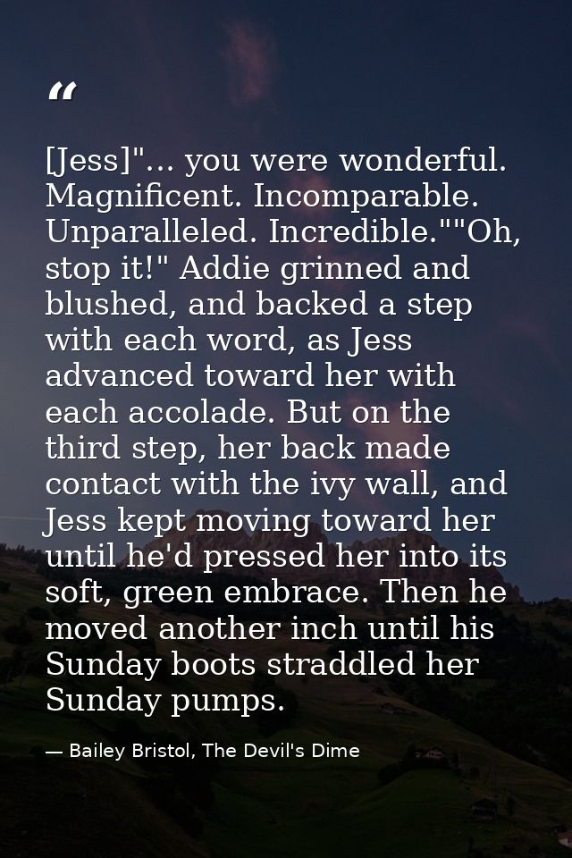 [Jess]"... you were wonderful. Magnificent. Incomparable. Unparalleled. Incredible.""Oh, stop it!" Addie grinned and blu — Bailey Bristol, The Devil's Dime