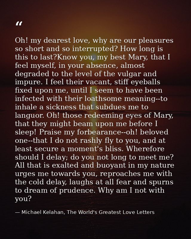 Oh! my dearest love, why are our pleasures so short and so interrupted? How long is this to last?Know you, my best Mary, — Michael Kelahan, The World's Greatest Love Letters