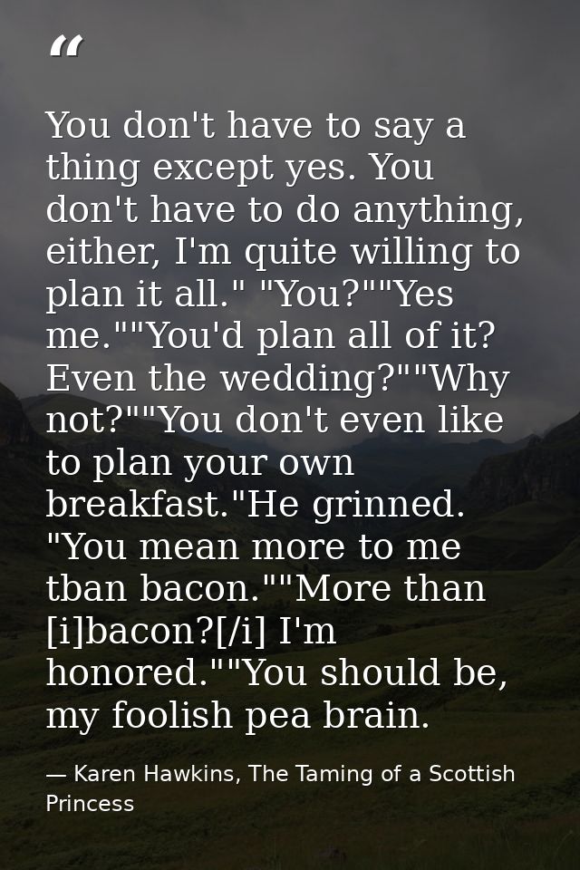 You don't have to say a thing except yes. You don't have to do anything, either, I'm quite willing to plan it all." "You — Karen Hawkins, The Taming of a Scottish Princess