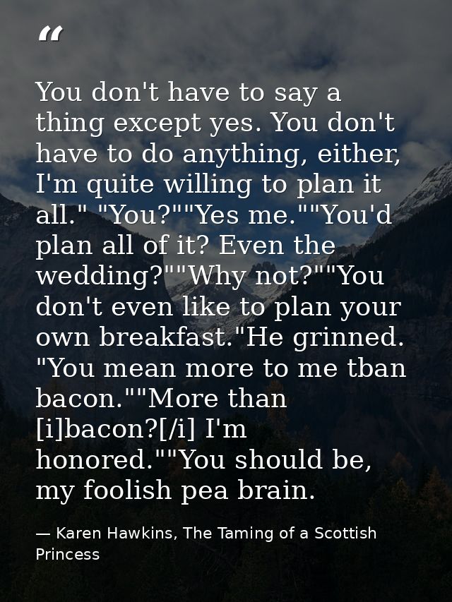 You don't have to say a thing except yes. You don't have to do anything, either, I'm quite willing to plan it all." "You — Karen Hawkins, The Taming of a Scottish Princess