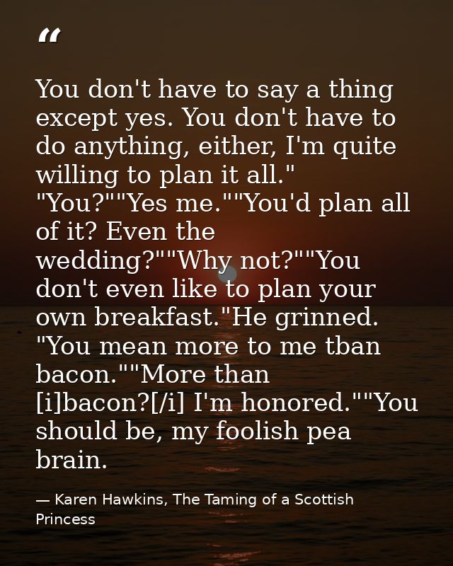 You don't have to say a thing except yes. You don't have to do anything, either, I'm quite willing to plan it all." "You — Karen Hawkins, The Taming of a Scottish Princess