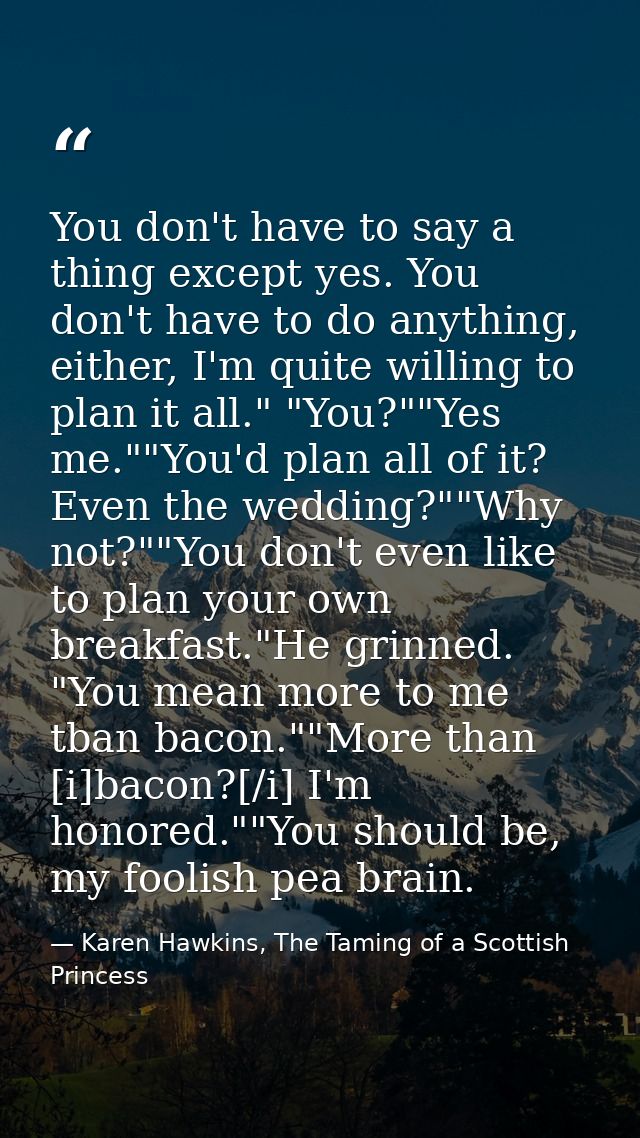 You don't have to say a thing except yes. You don't have to do anything, either, I'm quite willing to plan it all." "You — Karen Hawkins, The Taming of a Scottish Princess