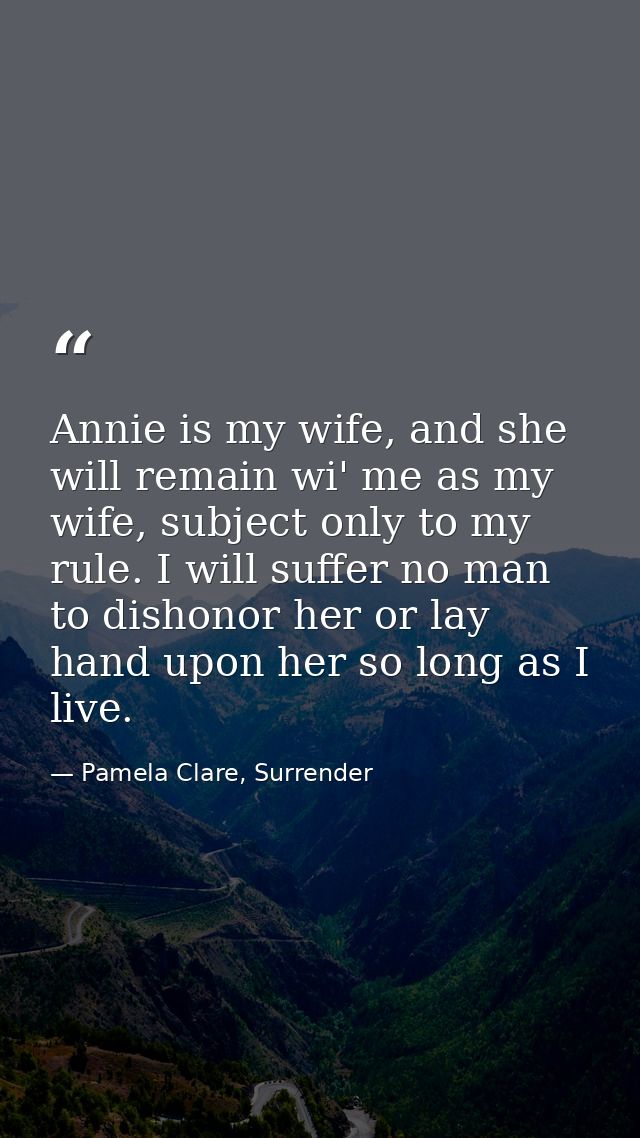 Annie is my wife, and she will remain wi' me as my wife, subject only to my rule. I will suffer no man to dishonor her o — Pamela Clare, Surrender
