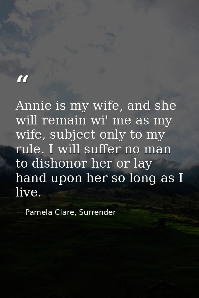 Annie is my wife, and she will remain wi' me as my wife, subject only to my rule. I will suffer no man to dishonor her o — Pamela Clare, Surrender