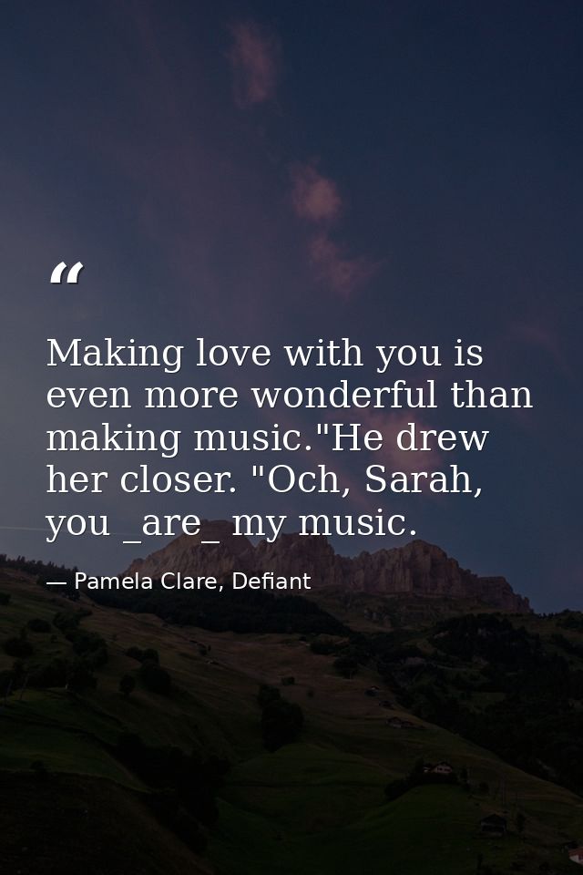 Making love with you is even more wonderful than making music."He drew her closer. "Och, Sarah, you _are_ my music. — Pamela Clare, Defiant