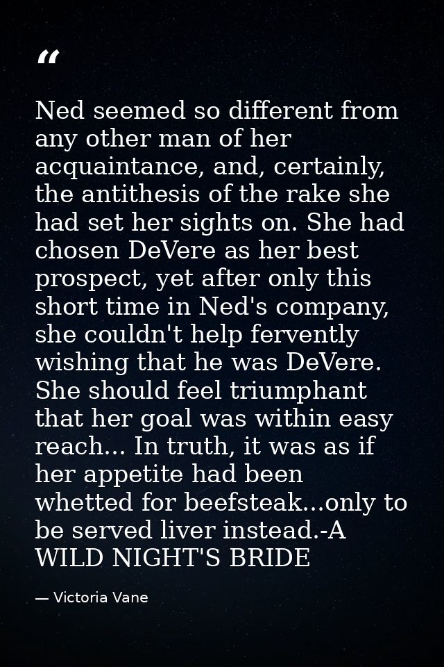 Ned seemed so different from any other man of her acquaintance, and, certainly, the antithesis of the rake she had set h — Victoria Vane