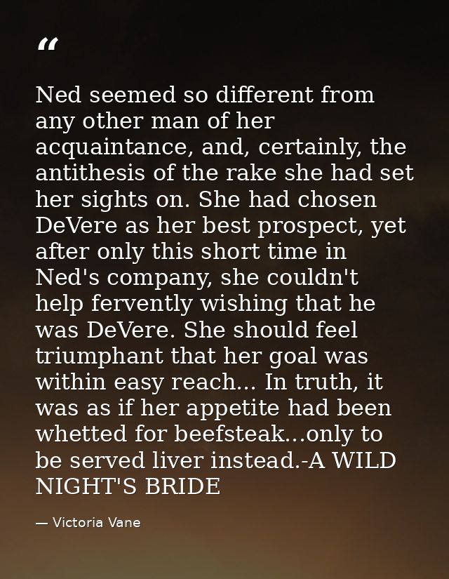 Ned seemed so different from any other man of her acquaintance, and, certainly, the antithesis of the rake she had set h — Victoria Vane