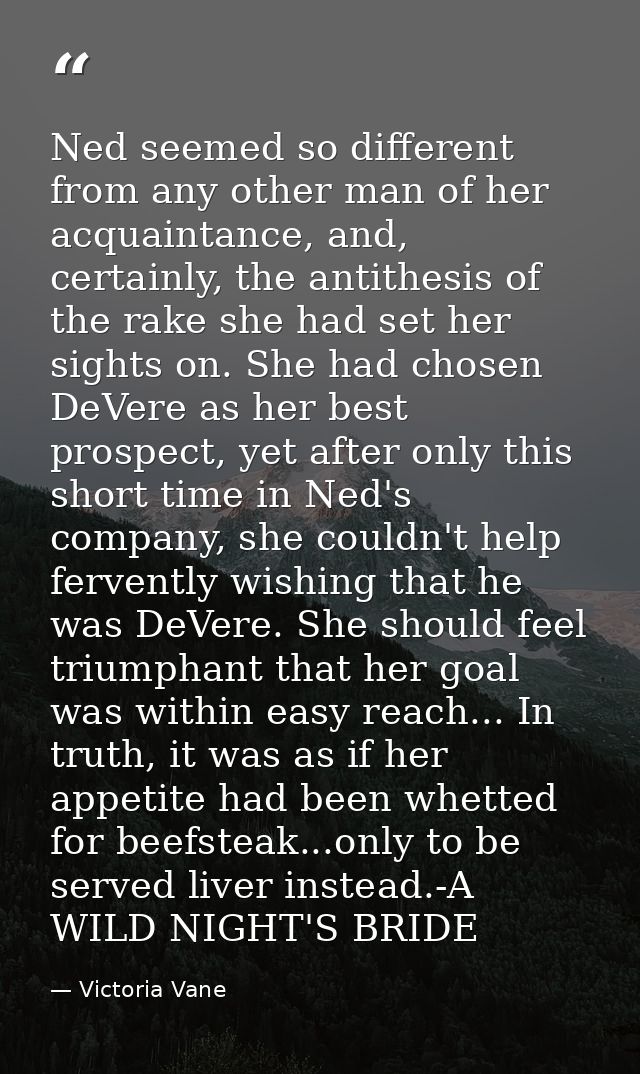 Ned seemed so different from any other man of her acquaintance, and, certainly, the antithesis of the rake she had set h — Victoria Vane