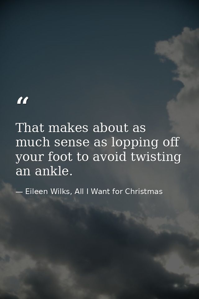 That makes about as much sense as lopping off your foot to avoid twisting an ankle. — Eileen Wilks, All I Want for Christmas