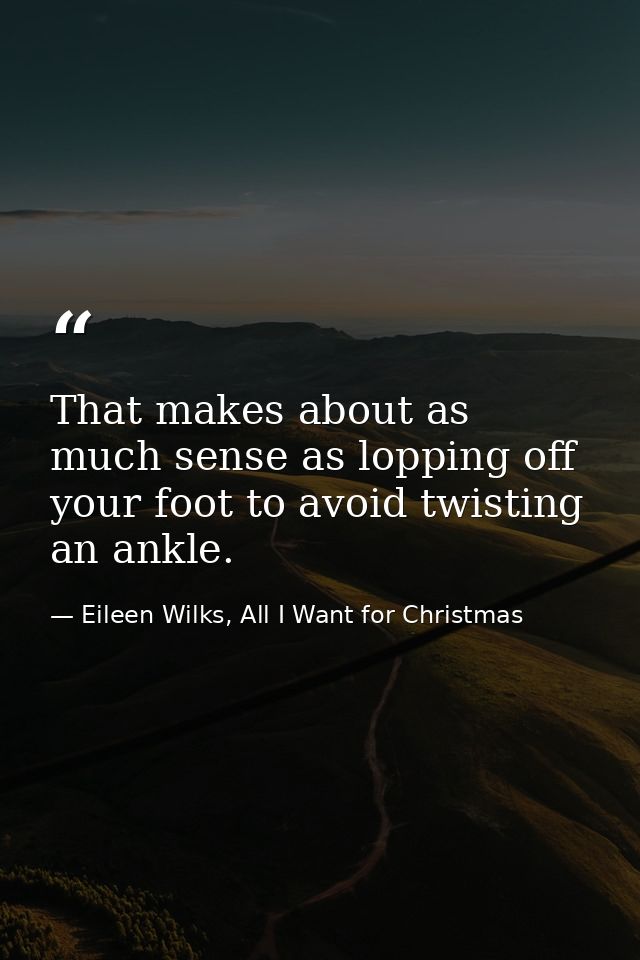 That makes about as much sense as lopping off your foot to avoid twisting an ankle. — Eileen Wilks, All I Want for Christmas