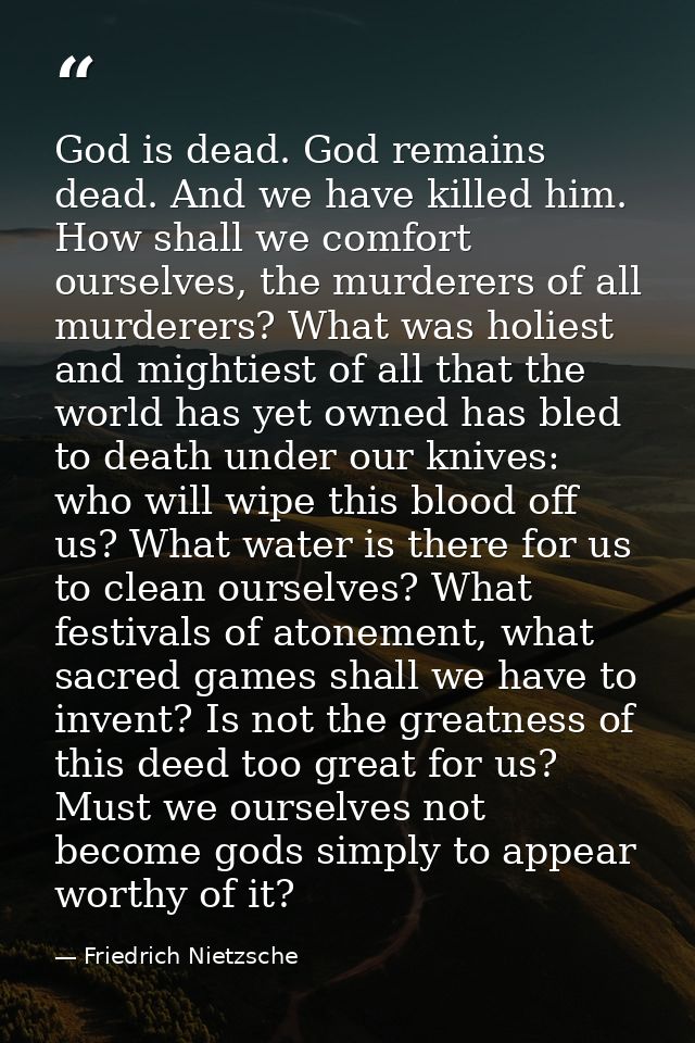 God is dead. God remains dead. And we have killed him. How shall we comfort ourselves, the murderers of all murderers? W — Friedrich Nietzsche