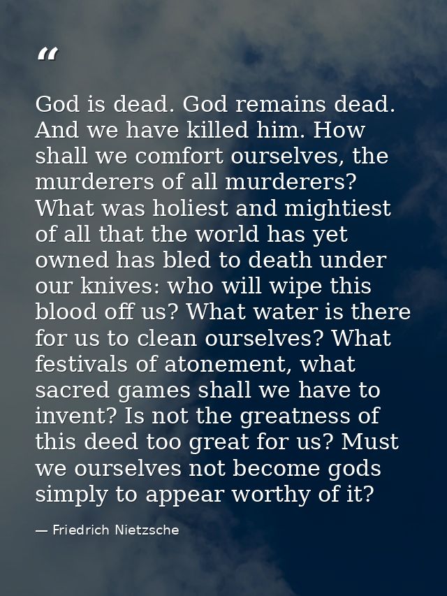 God is dead. God remains dead. And we have killed him. How shall we comfort ourselves, the murderers of all murderers? W — Friedrich Nietzsche