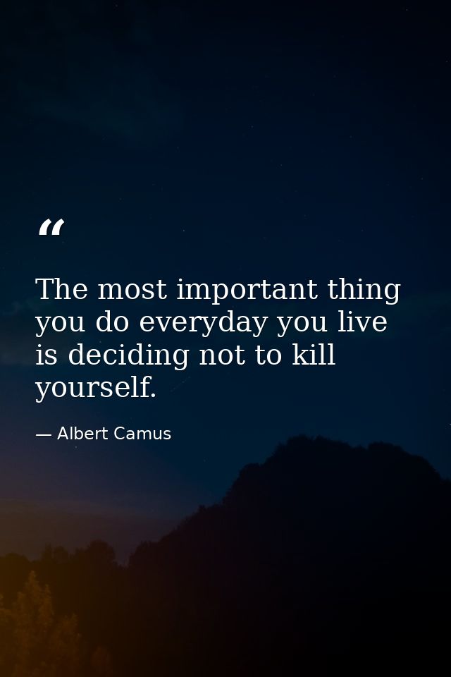 The most important thing you do everyday you live is deciding not to kill yourself. — Albert Camus