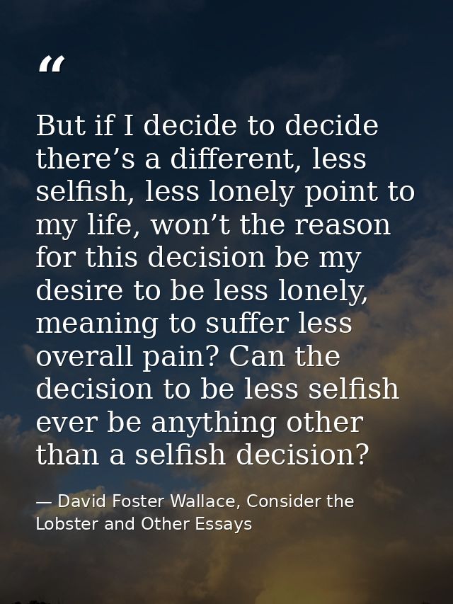 But if I decide to decide there’s a different, less selfish, less lonely point to my life, won’t the reason for this dec — David Foster Wallace, Consider the Lobster and Other Essays