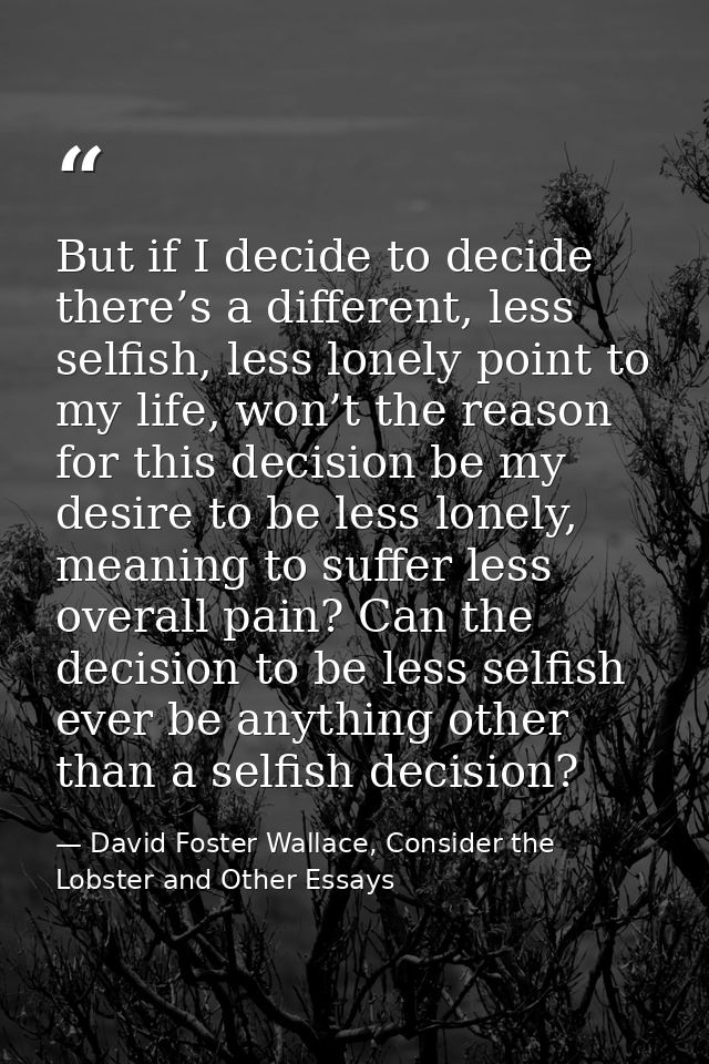 But if I decide to decide there’s a different, less selfish, less lonely point to my life, won’t the reason for this dec — David Foster Wallace, Consider the Lobster and Other Essays