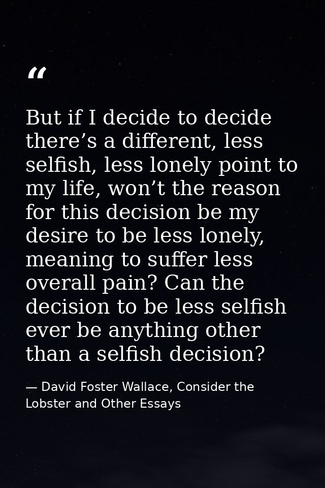 But if I decide to decide there’s a different, less selfish, less lonely point to my life, won’t the reason for this dec — David Foster Wallace, Consider the Lobster and Other Essays