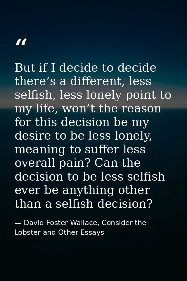 But if I decide to decide there’s a different, less selfish, less lonely point to my life, won’t the reason for this dec — David Foster Wallace, Consider the Lobster and Other Essays