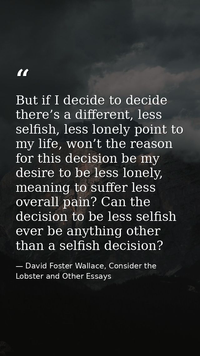 But if I decide to decide there’s a different, less selfish, less lonely point to my life, won’t the reason for this dec — David Foster Wallace, Consider the Lobster and Other Essays