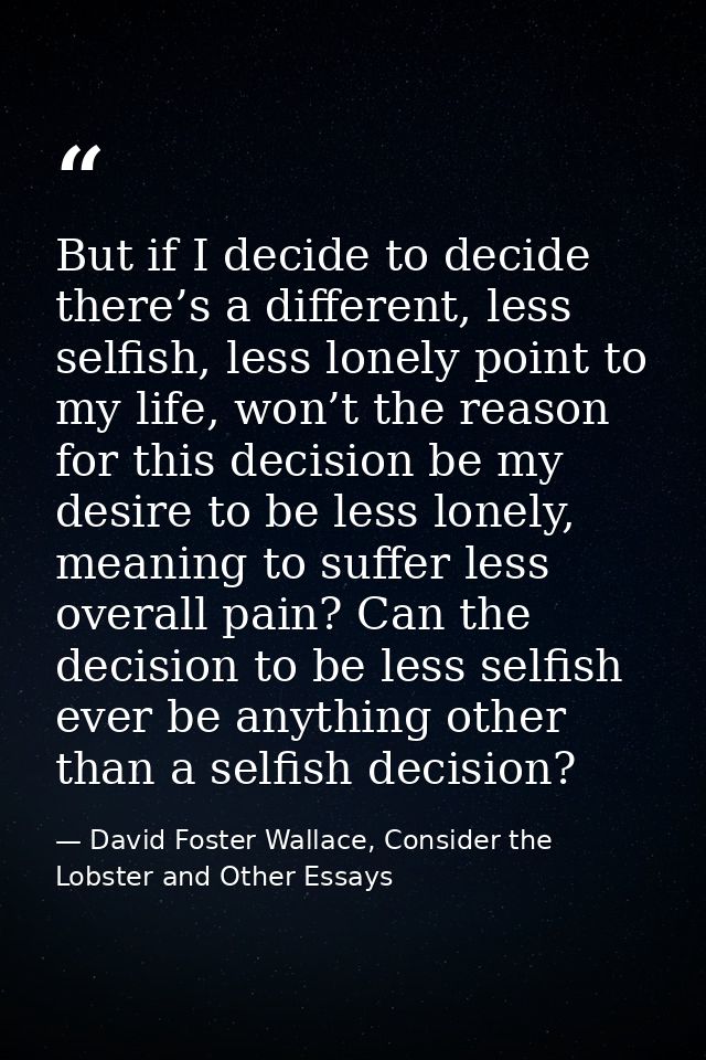 But if I decide to decide there’s a different, less selfish, less lonely point to my life, won’t the reason for this dec — David Foster Wallace, Consider the Lobster and Other Essays