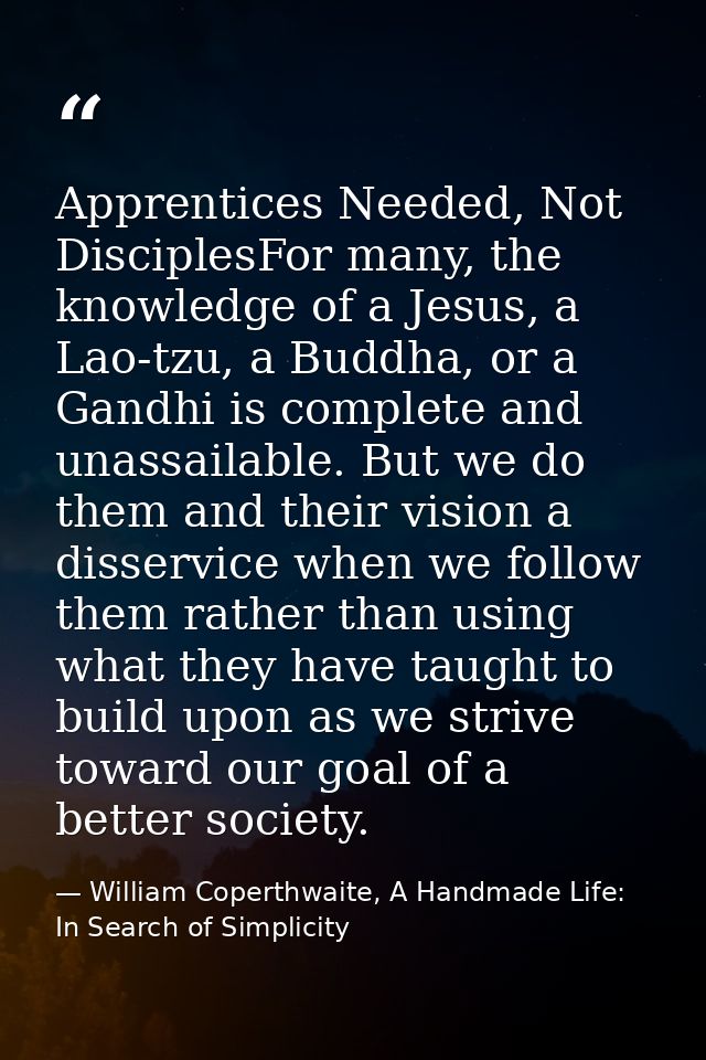 Apprentices Needed, Not DisciplesFor many, the knowledge of a Jesus, a Lao-tzu, a Buddha, or a Gandhi is complete and un — William Coperthwaite, A Handmade Life: In Search of Simplicity