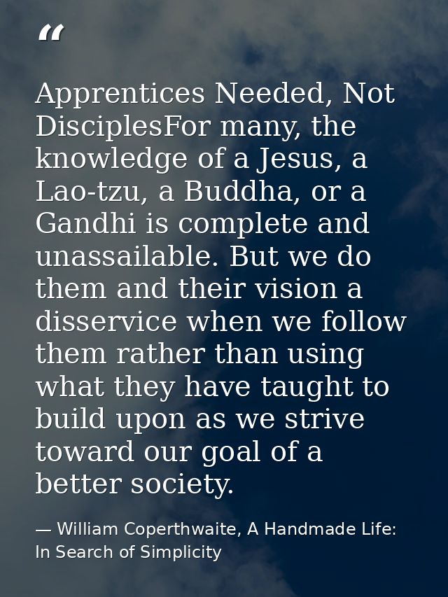 Apprentices Needed, Not DisciplesFor many, the knowledge of a Jesus, a Lao-tzu, a Buddha, or a Gandhi is complete and un — William Coperthwaite, A Handmade Life: In Search of Simplicity