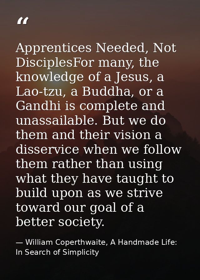 Apprentices Needed, Not DisciplesFor many, the knowledge of a Jesus, a Lao-tzu, a Buddha, or a Gandhi is complete and un — William Coperthwaite, A Handmade Life: In Search of Simplicity