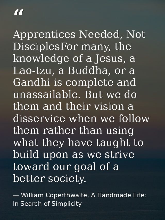 Apprentices Needed, Not DisciplesFor many, the knowledge of a Jesus, a Lao-tzu, a Buddha, or a Gandhi is complete and un — William Coperthwaite, A Handmade Life: In Search of Simplicity
