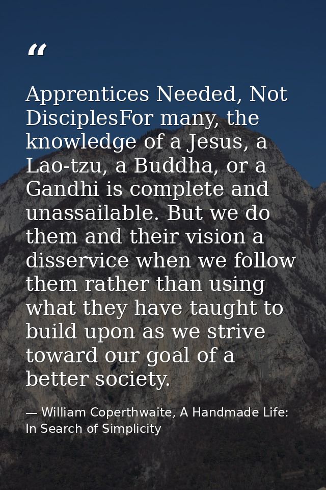 Apprentices Needed, Not DisciplesFor many, the knowledge of a Jesus, a Lao-tzu, a Buddha, or a Gandhi is complete and un — William Coperthwaite, A Handmade Life: In Search of Simplicity