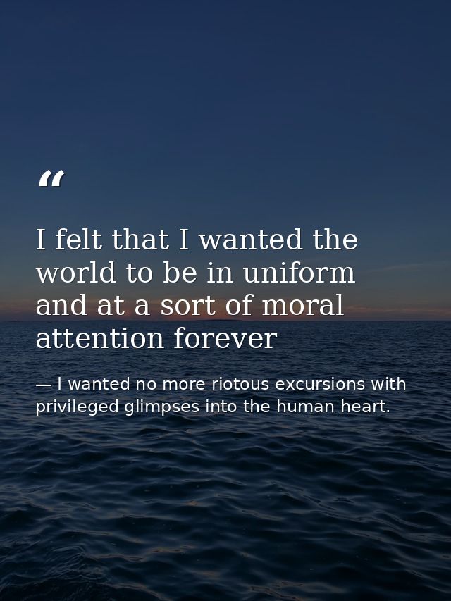 I felt that I wanted the world to be in uniform and at a sort of moral attention forever — I wanted no more riotous excursions with privileged glimpses into the human heart.