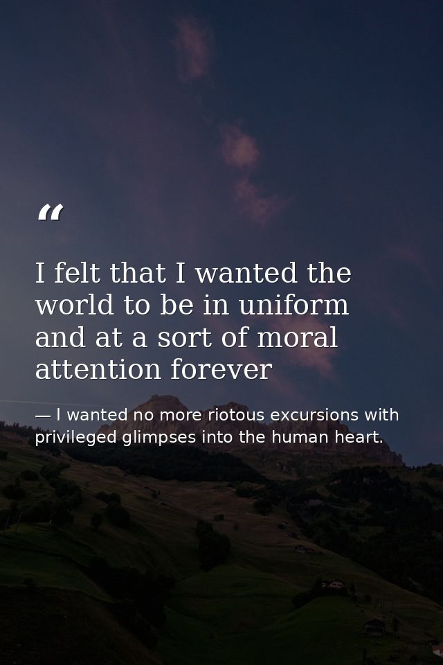 I felt that I wanted the world to be in uniform and at a sort of moral attention forever — I wanted no more riotous excursions with privileged glimpses into the human heart.