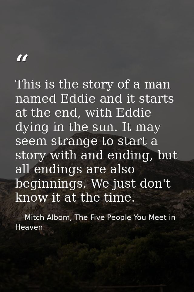 This is the story of a man named Eddie and it starts at the end, with Eddie dying in the sun. It may seem strange to sta — Mitch Albom, The Five People You Meet in Heaven