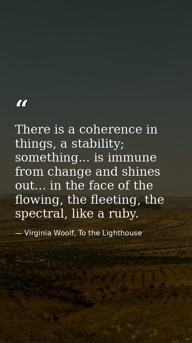 There is a coherence in things, a stability; something... is immune from change and shines out... in the face of the flo — Virginia Woolf, To the Lighthouse