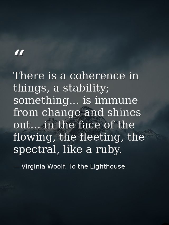 There is a coherence in things, a stability; something... is immune from change and shines out... in the face of the flo — Virginia Woolf, To the Lighthouse