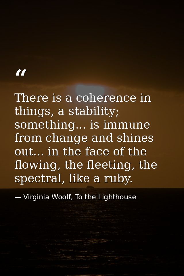 There is a coherence in things, a stability; something... is immune from change and shines out... in the face of the flo — Virginia Woolf, To the Lighthouse