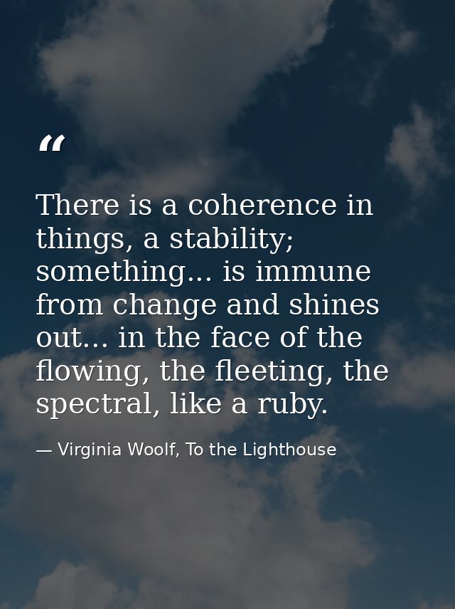 There is a coherence in things, a stability; something... is immune from change and shines out... in the face of the flo — Virginia Woolf, To the Lighthouse