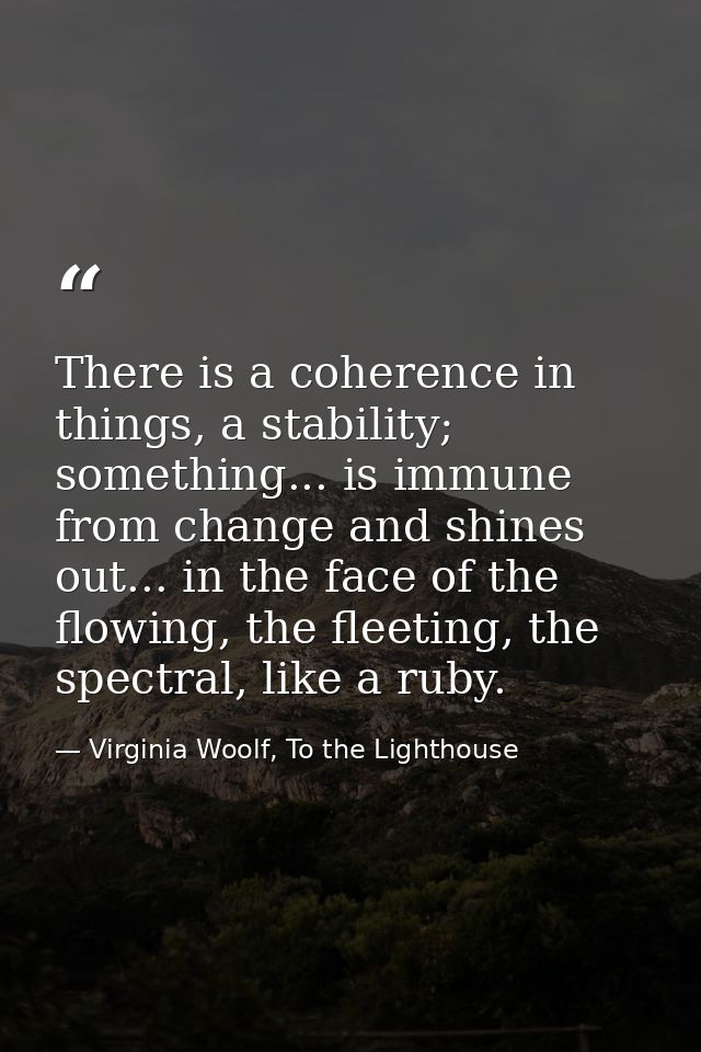 There is a coherence in things, a stability; something... is immune from change and shines out... in the face of the flo — Virginia Woolf, To the Lighthouse