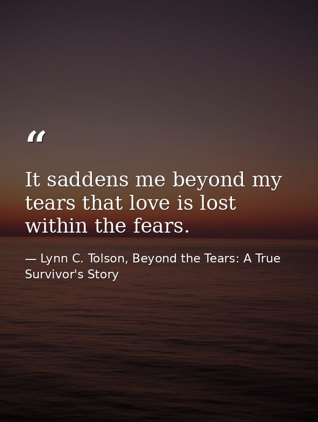 It saddens me beyond my tears that love is lost within the fears. — Lynn C. Tolson, Beyond the Tears: A True Survivor's Story