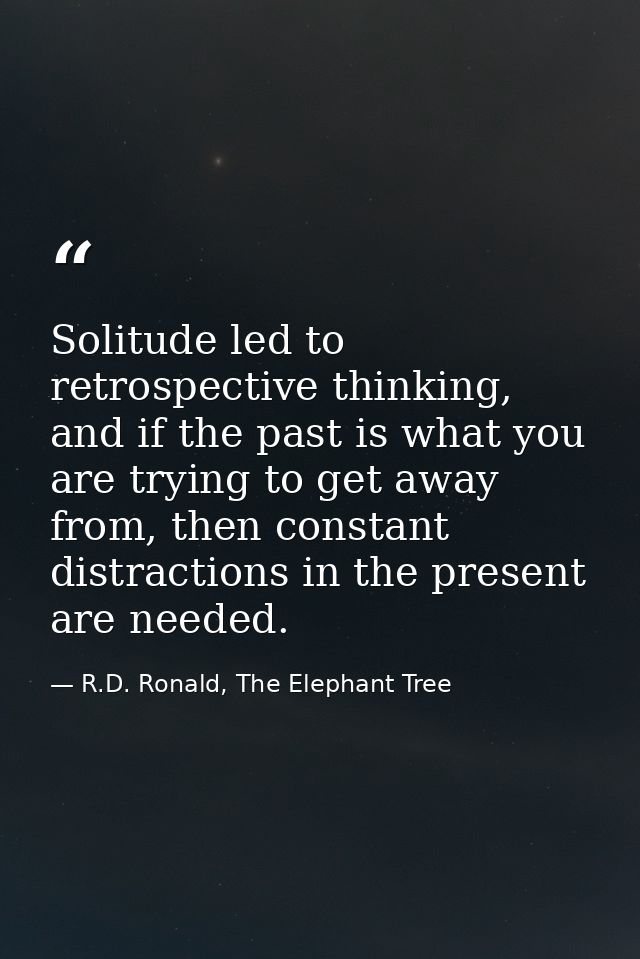 Solitude led to retrospective thinking, and if the past is what you are trying to get away from, then constant distracti — R.D. Ronald, The Elephant Tree
