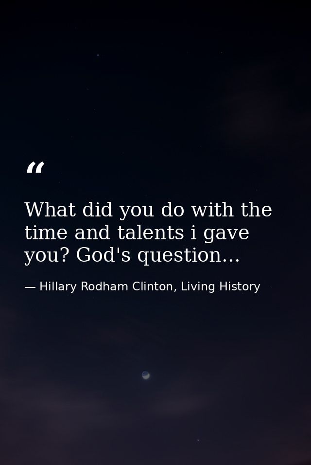 What did you do with the time and talents i gave you? God's question... — Hillary Rodham Clinton, Living History