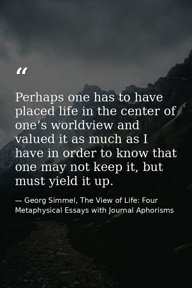 Perhaps one has to have placed life in the center of one’s worldview and valued it as much as I have in order to know th — Georg Simmel, The View of Life: Four Metaphysical Essays with Journal Aphorisms