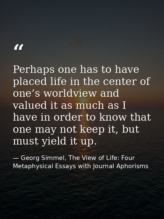 Perhaps one has to have placed life in the center of one’s worldview and valued it as much as I have in order to know th — Georg Simmel, The View of Life: Four Metaphysical Essays with Journal Aphorisms
