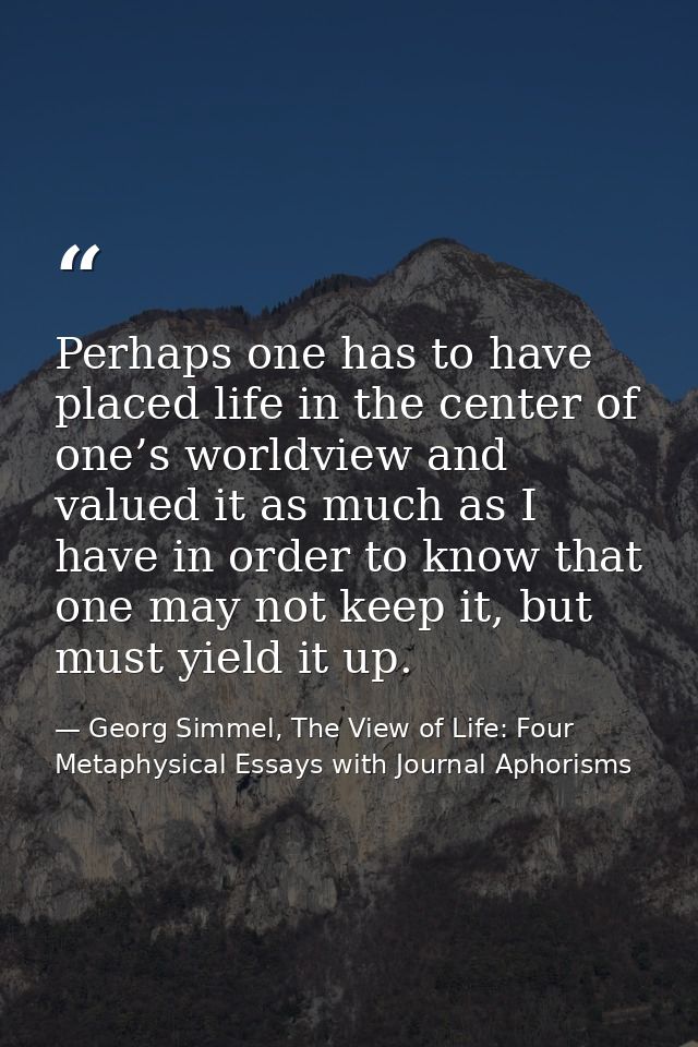 Perhaps one has to have placed life in the center of one’s worldview and valued it as much as I have in order to know th — Georg Simmel, The View of Life: Four Metaphysical Essays with Journal Aphorisms