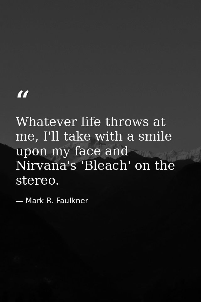 Whatever life throws at me, I'll take with a smile upon my face and Nirvana's 'Bleach' on the stereo. — Mark R. Faulkner